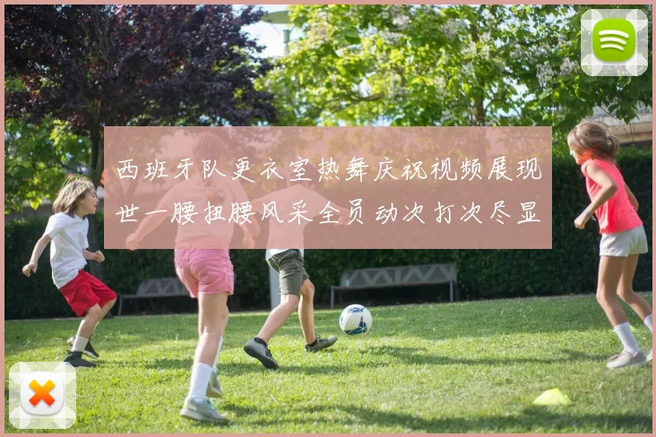 西班牙队更衣室热舞庆祝视频展现世一腰扭腰风采全员动次打次尽显欢乐气氛
