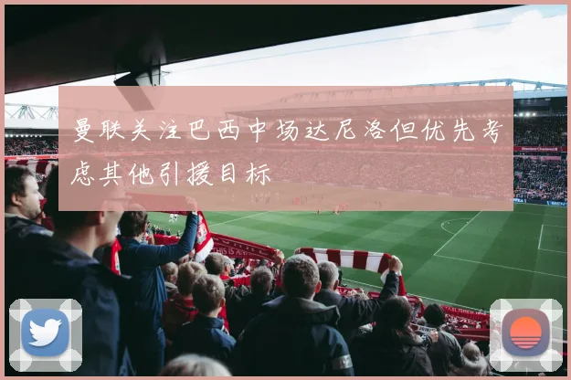 曼联关注巴西中场达尼洛但优先考虑其他引援目标